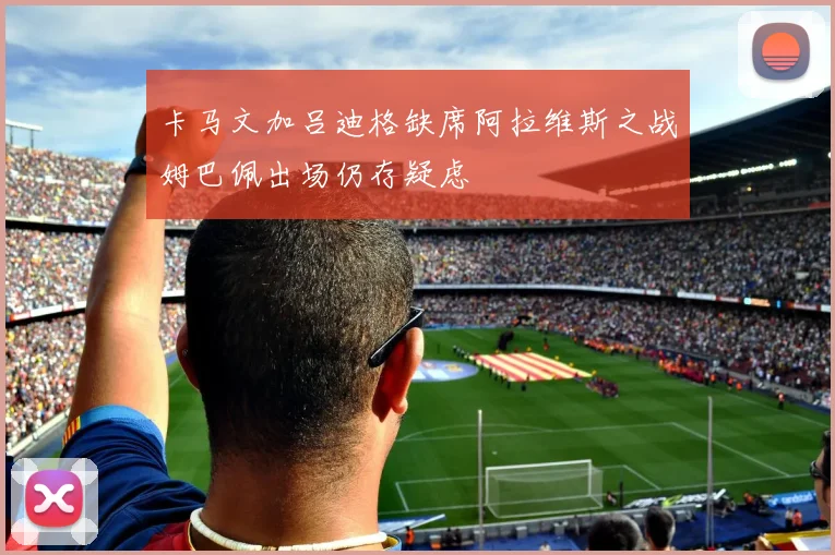 卡马文加吕迪格缺席阿拉维斯之战姆巴佩出场仍存疑虑