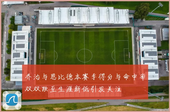 乔治与恩比德本赛季得分与命中率双双跌至生涯新低引发关注