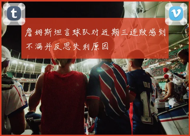 詹姆斯坦言球队对近期三连败感到不满并反思失利原因