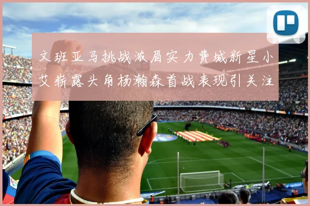 文班亚马挑战浓眉实力费城新星小艾崭露头角杨瀚森首战表现引关注