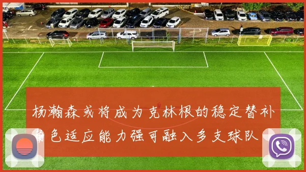杨瀚森或将成为克林根的稳定替补角色适应能力强可融入多支球队
