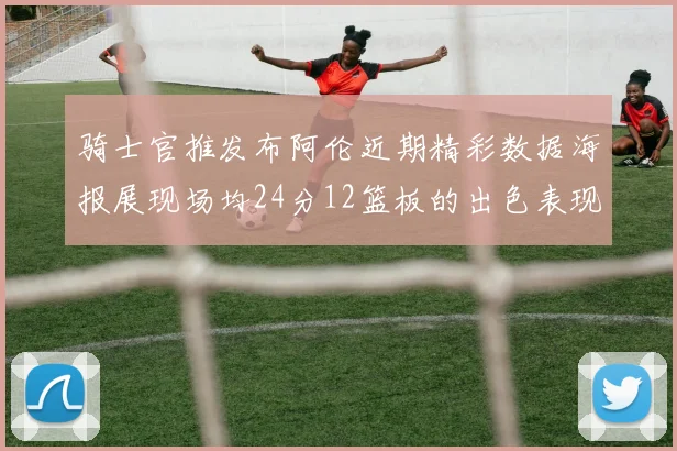 骑士官推发布阿伦近期精彩数据海报展现场均24分12篮板的出色表现
