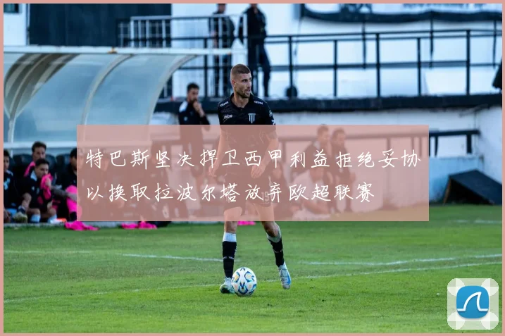 特巴斯坚决捍卫西甲利益拒绝妥协以换取拉波尔塔放弃欧超联赛