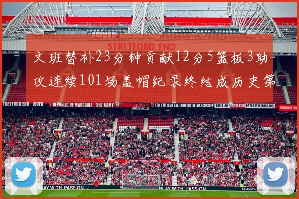文班替补23分钟贡献12分5篮板3助攻连续101场盖帽纪录终结成历史第3