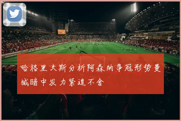 哈格里夫斯分析阿森纳争冠形势曼城暗中发力紧追不舍