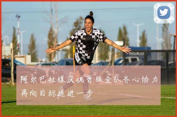 阿尔巴社媒庆祝晋级全队齐心协力再向目标迈进一步