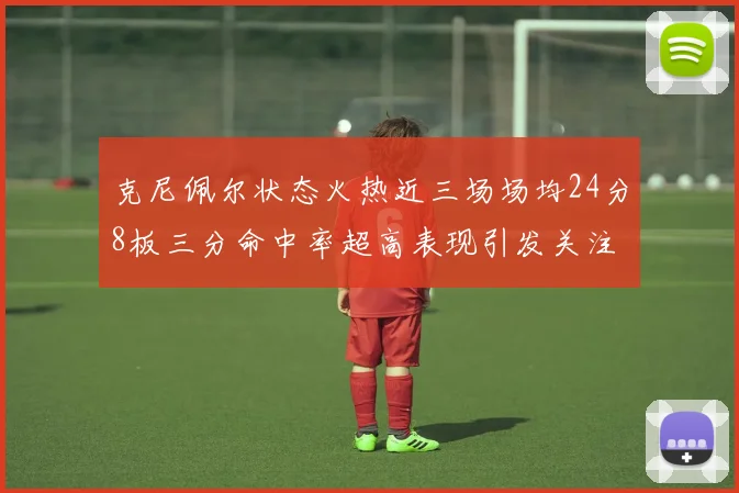 克尼佩尔状态火热近三场场均24分8板三分命中率超高表现引发关注