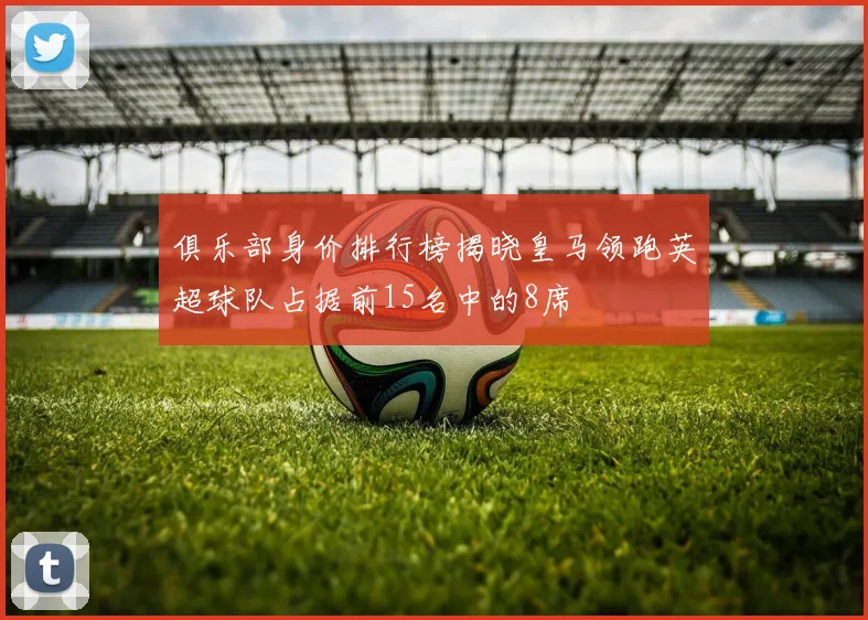 俱乐部身价排行榜揭晓皇马领跑英超球队占据前15名中的8席