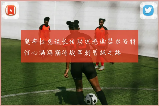 奥布拉克谈长传助攻感谢瑟尔洛特信心满满期待战军刺晋级之路