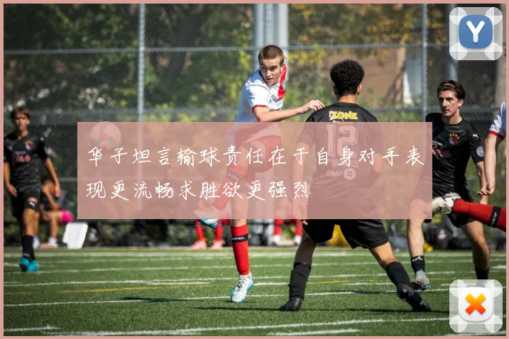 华子坦言输球责任在于自身对手表现更流畅求胜欲更强烈