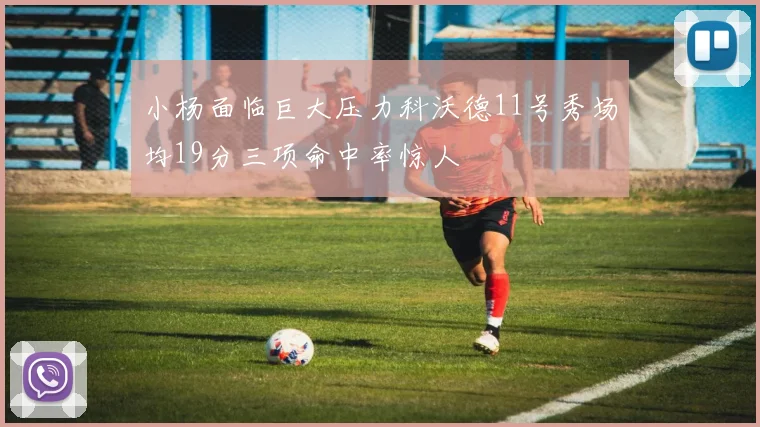 小杨面临巨大压力科沃德11号秀场均19分三项命中率惊人