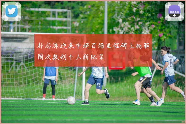 朴志洙迎来中超百场里程碑上轮解围次数创个人新纪录