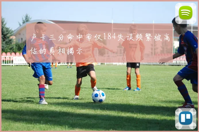 卢卡三分命中率仅184失误频繁被高估的真相揭示