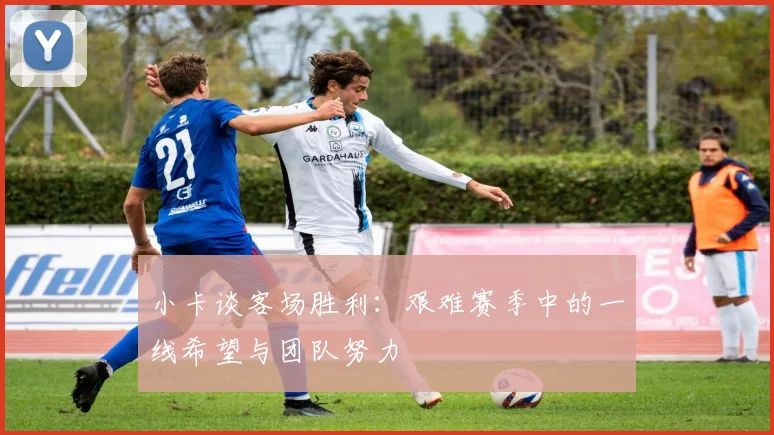 小卡谈客场胜利：艰难赛季中的一线希望与团队努力