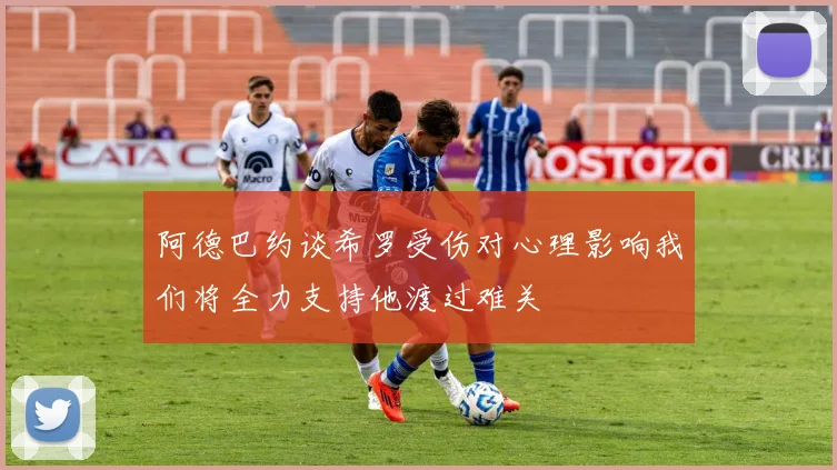 阿德巴约谈希罗受伤对心理影响我们将全力支持他渡过难关