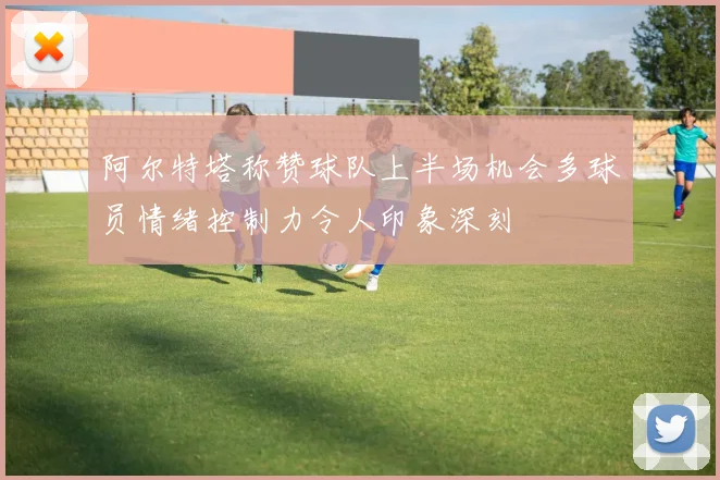 阿尔特塔称赞球队上半场机会多球员情绪控制力令人印象深刻