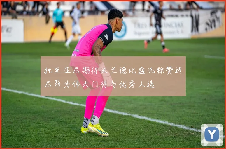 托里亚尼期待米兰德比盛况称赞迈尼昂为伟大门将与优秀人选