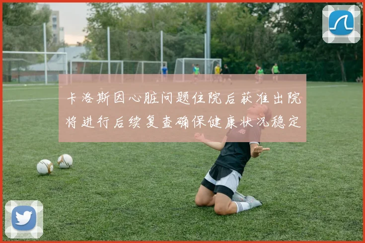 卡洛斯因心脏问题住院后获准出院将进行后续复查确保健康状况稳定