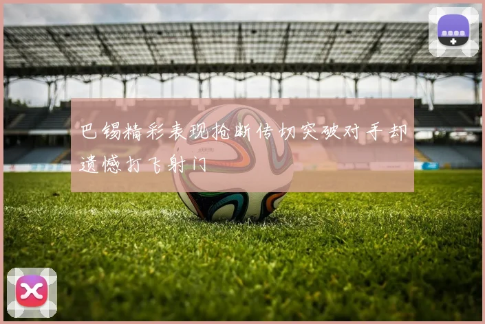 巴锡精彩表现抢断传切突破对手却遗憾打飞射门