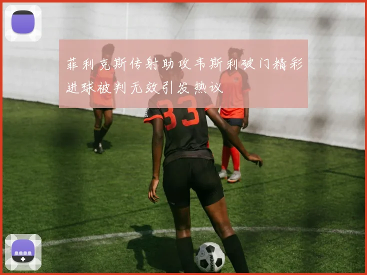 菲利克斯传射助攻韦斯利破门精彩进球被判无效引发热议