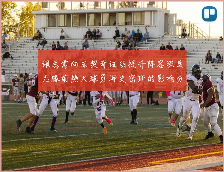 佩总需向东契奇证明提升阵容深度无缘前热火球员海史密斯的影响分析
