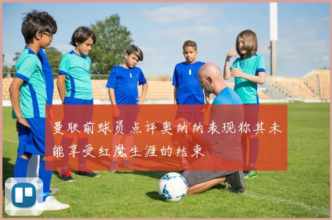 曼联前球员点评奥纳纳表现称其未能享受红魔生涯的结束