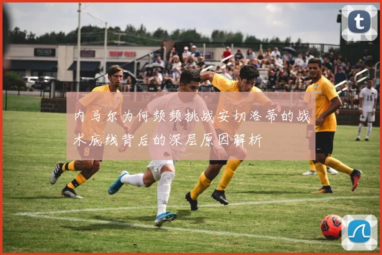 内马尔为何频频挑战安切洛蒂的战术底线背后的深层原因解析