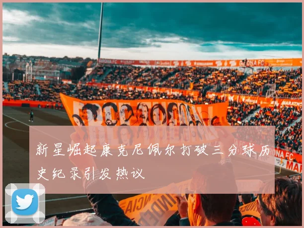 新星崛起康克尼佩尔打破三分球历史纪录引发热议