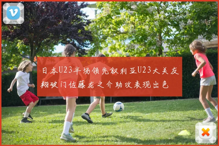 日本U23半场领先叙利亚U23大关友翔破门佐藤龙之介助攻表现出色