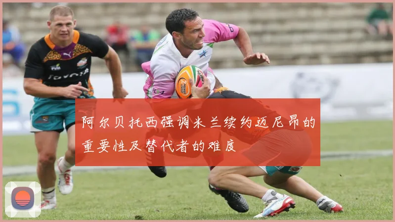 阿尔贝托西强调米兰续约迈尼昂的重要性及替代者的难度