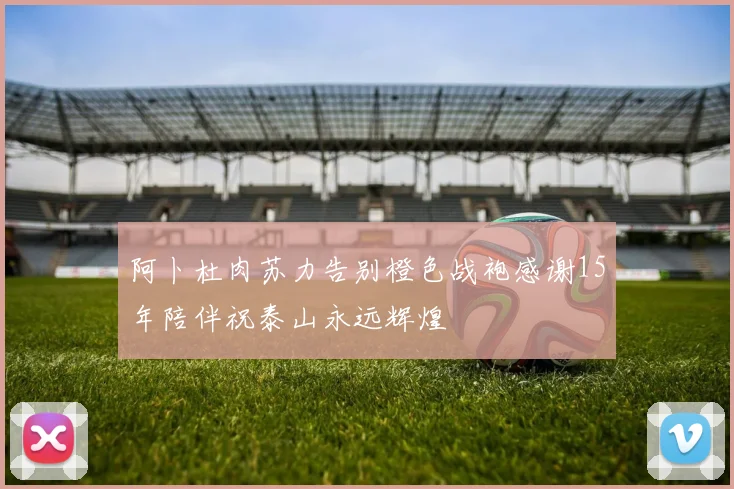 阿卜杜肉苏力告别橙色战袍感谢15年陪伴祝泰山永远辉煌