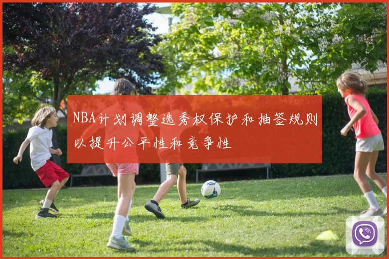 NBA计划调整选秀权保护和抽签规则以提升公平性和竞争性