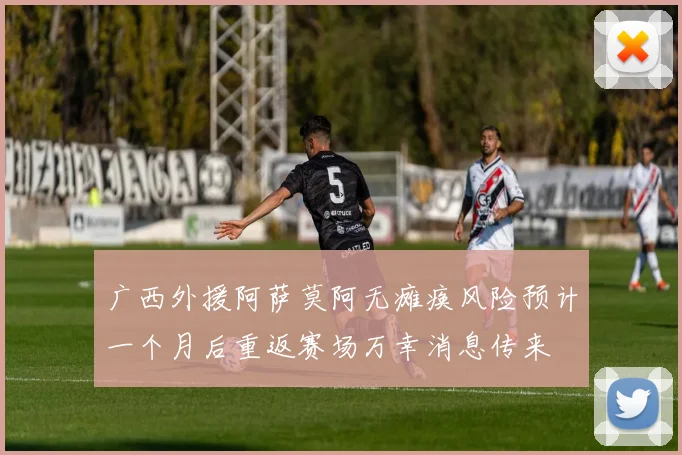 广西外援阿萨莫阿无瘫痪风险预计一个月后重返赛场万幸消息传来