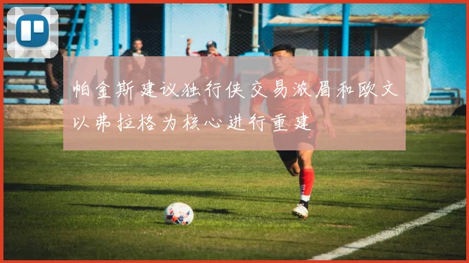 帕金斯建议独行侠交易浓眉和欧文以弗拉格为核心进行重建