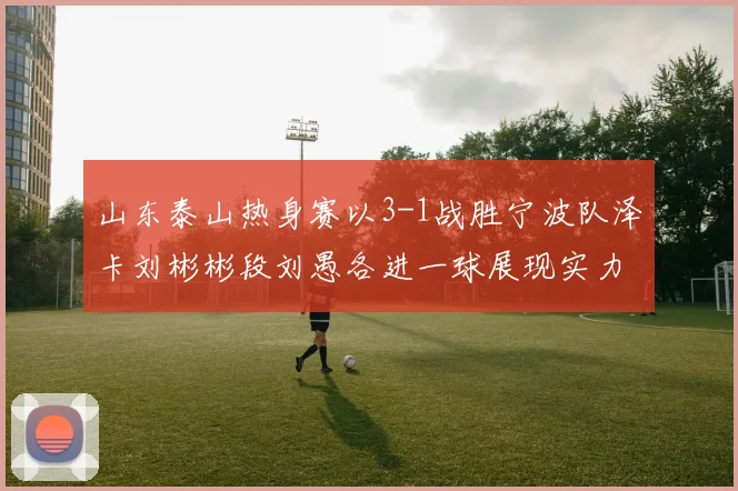 山东泰山热身赛以3-1战胜宁波队泽卡刘彬彬段刘愚各进一球展现实力