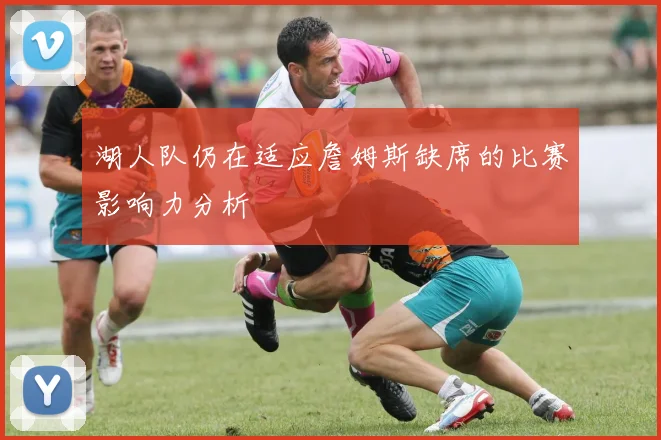 湖人队仍在适应詹姆斯缺席的比赛影响力分析