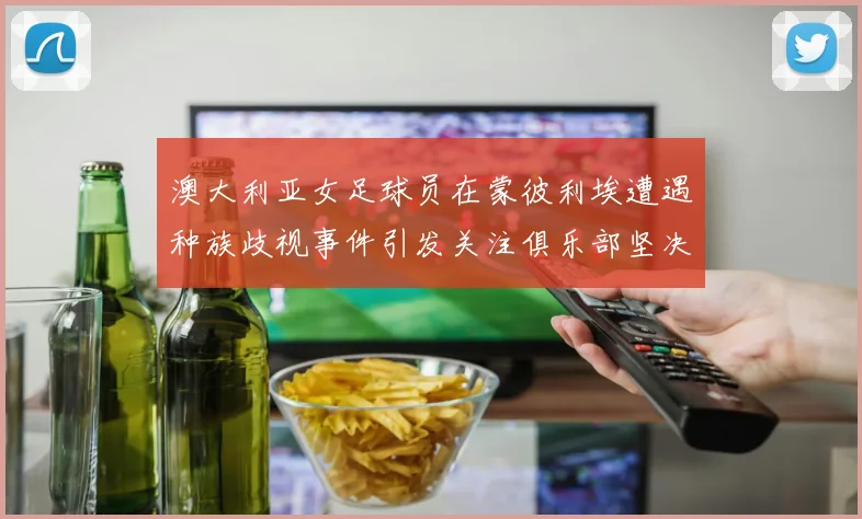 澳大利亚女足球员在蒙彼利埃遭遇种族歧视事件引发关注俱乐部坚决否认