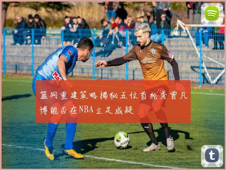 篮网重建策略揭秘五位首轮秀曾凡博能否在NBA立足成疑