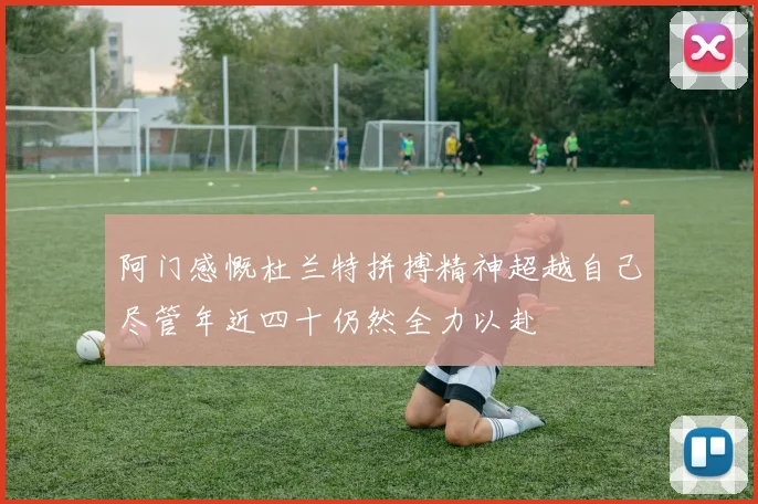 阿门感慨杜兰特拼搏精神超越自己尽管年近四十仍然全力以赴