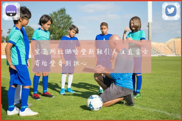 宝岛网红晒哈登新鞋引关注直言会寄给登哥别担心