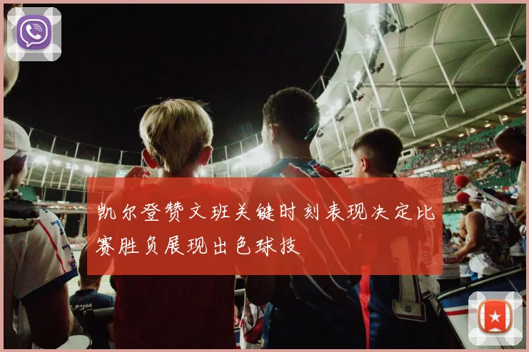 凯尔登赞文班关键时刻表现决定比赛胜负展现出色球技