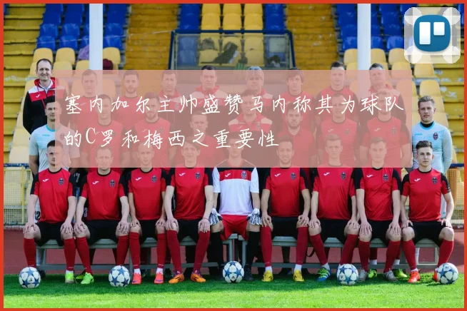 塞内加尔主帅盛赞马内称其为球队的C罗和梅西之重要性