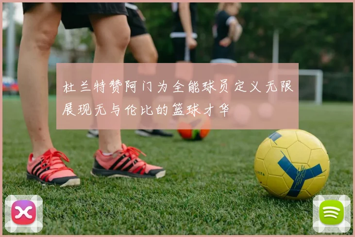 杜兰特赞阿门为全能球员定义无限展现无与伦比的篮球才华