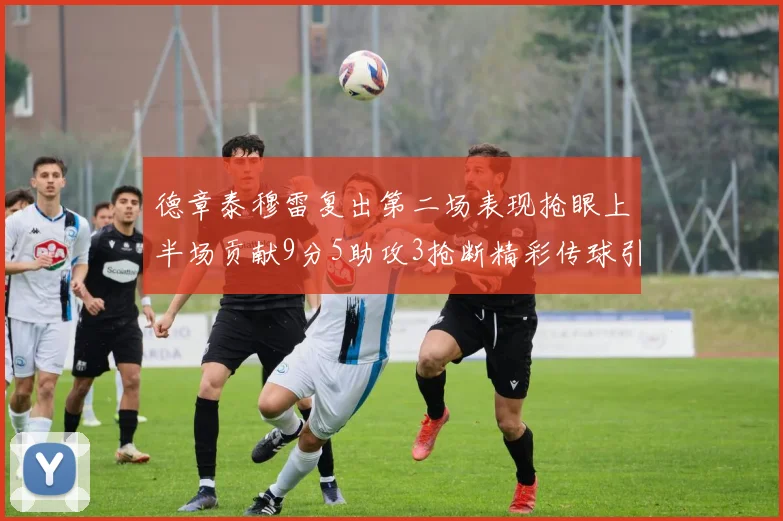 德章泰穆雷复出第二场表现抢眼上半场贡献9分5助攻3抢断精彩传球引关注