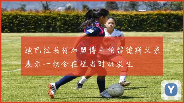 迪巴拉或将加盟博卡帕雷德斯父亲表示一切会在适当时机发生
