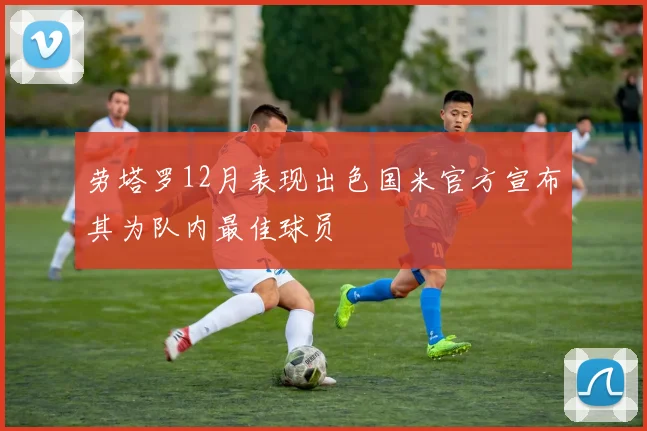 劳塔罗12月表现出色国米官方宣布其为队内最佳球员