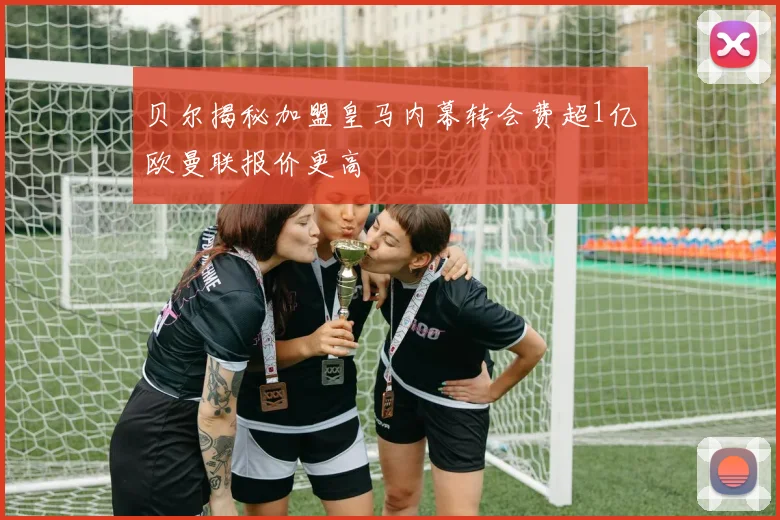 贝尔揭秘加盟皇马内幕转会费超1亿欧曼联报价更高