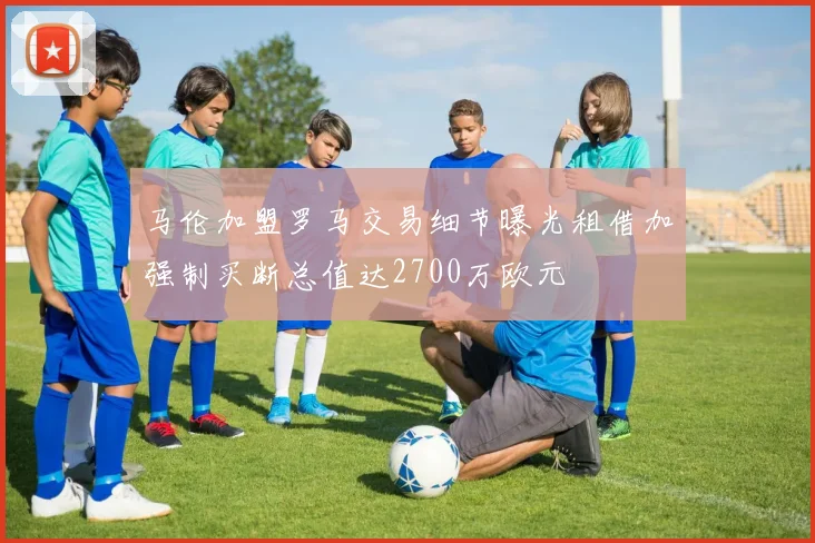 马伦加盟罗马交易细节曝光租借加强制买断总值达2700万欧元