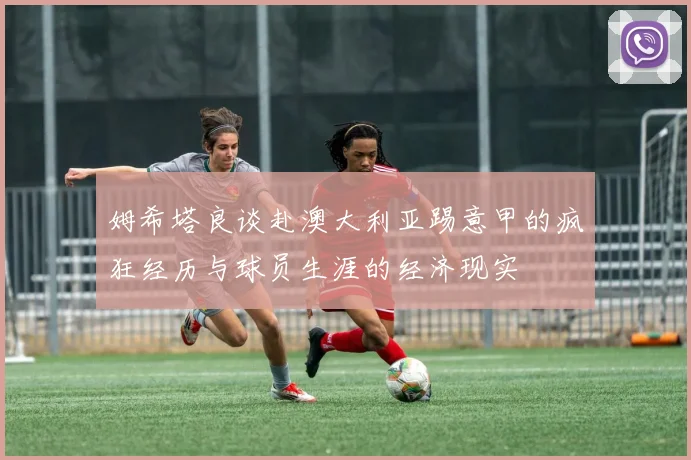 姆希塔良谈赴澳大利亚踢意甲的疯狂经历与球员生涯的经济现实