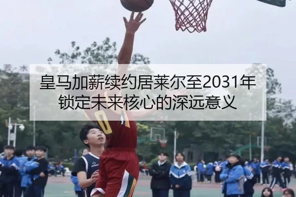 皇马加薪续约居莱尔至2031年锁定未来核心的深远意义(BaccaraGaming)